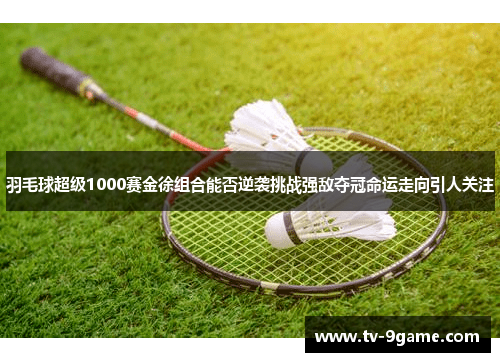 羽毛球超级1000赛金徐组合能否逆袭挑战强敌夺冠命运走向引人关注