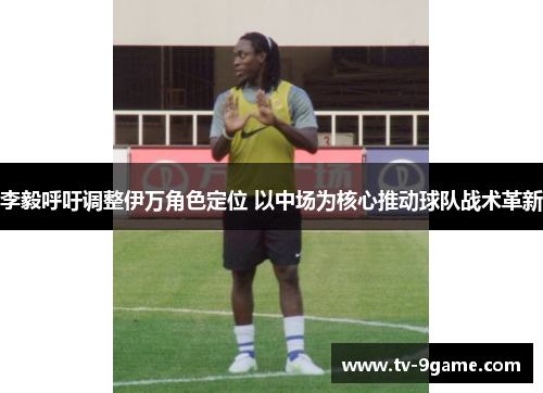 李毅呼吁调整伊万角色定位 以中场为核心推动球队战术革新