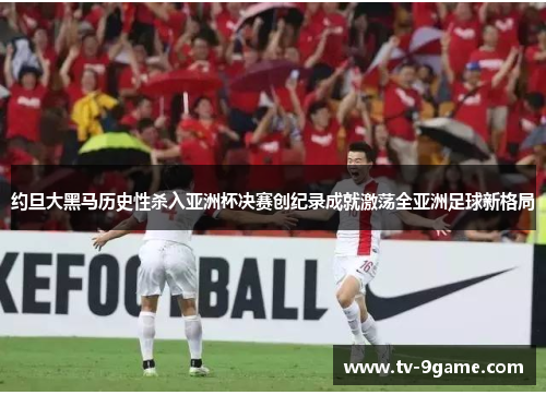 约旦大黑马历史性杀入亚洲杯决赛创纪录成就激荡全亚洲足球新格局