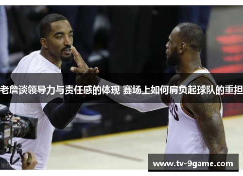 老詹谈领导力与责任感的体现 赛场上如何肩负起球队的重担