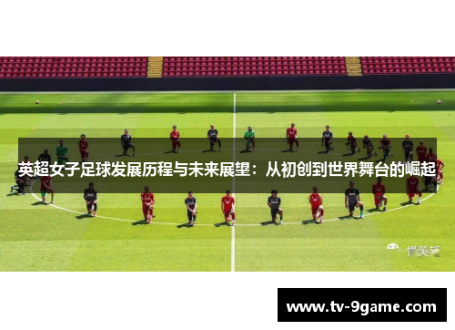 英超女子足球发展历程与未来展望:从初创到世界舞台的崛起 英超女子足球发展历程与未来展望:从初创到世界舞台的崛起