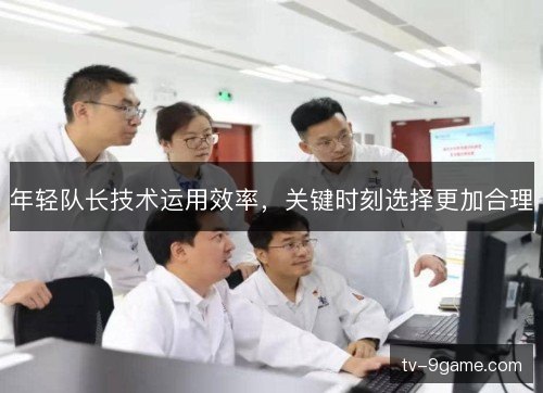 年轻队长技术运用效率,关键时刻选择更加合理 年轻队长技术运用效率,关键时刻选择更加合理